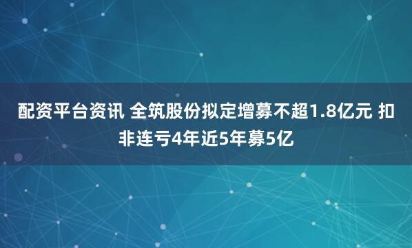配资平台资讯 全筑股份拟定增募不超1.8亿元 扣非连亏4年近5年募5亿