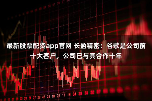 最新股票配资app官网 长盈精密：谷歌是公司前十大客户，公司已与其合作十年