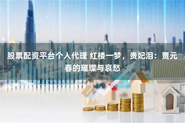 股票配资平台个人代理 红楼一梦，贵妃泪：贾元春的璀璨与哀愁
