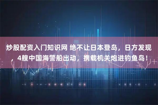 炒股配资入门知识网 绝不让日本登岛，日方发现，4艘中国海警船出动，携载机关炮进钓鱼岛！