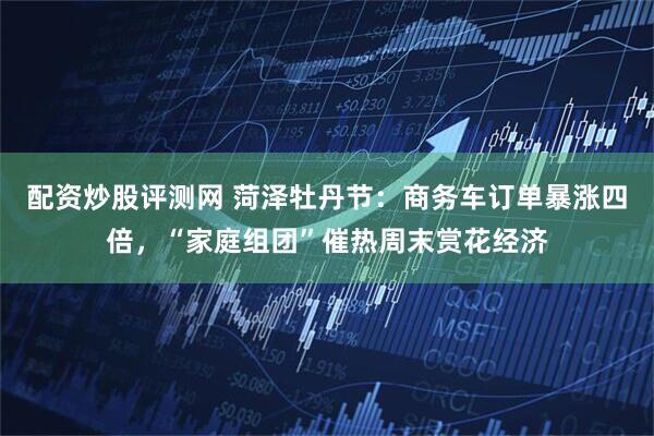 配资炒股评测网 菏泽牡丹节：商务车订单暴涨四倍，“家庭组团”催热周末赏花经济